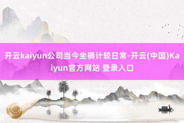 开云kaiyun公司当今坐褥计较日常-开云(中国)Kaiyun官方网站 登录入口
