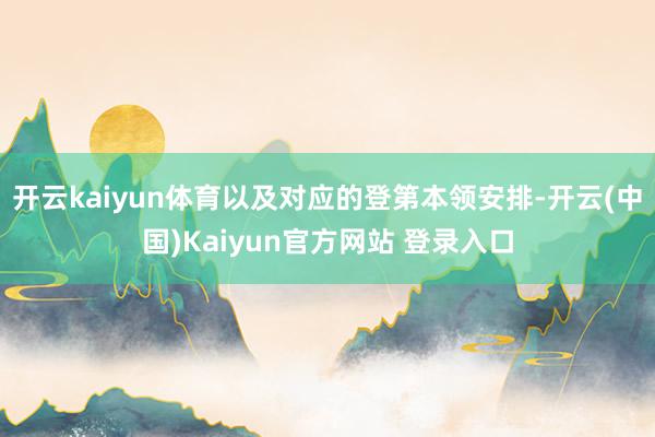 开云kaiyun体育以及对应的登第本领安排-开云(中国)Kaiyun官方网站 登录入口