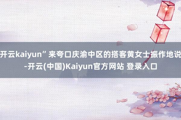 开云kaiyun”来夸口庆渝中区的搭客黄女士振作地说-开云(中国)Kaiyun官方网站 登录入口