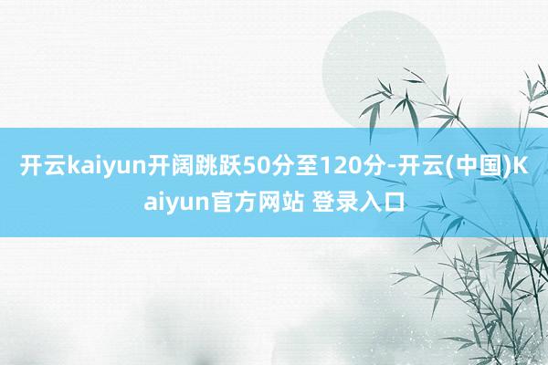 开云kaiyun开阔跳跃50分至120分-开云(中国)Kaiyun官方网站 登录入口
