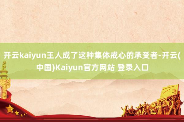 开云kaiyun王人成了这种集体戒心的承受者-开云(中国)Kaiyun官方网站 登录入口