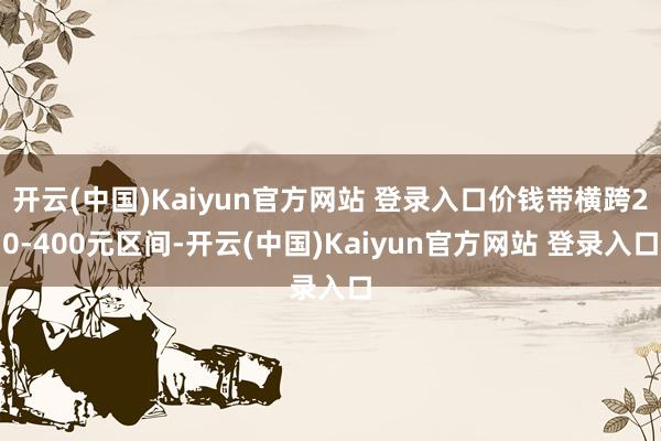 开云(中国)Kaiyun官方网站 登录入口价钱带横跨20-400元区间-开云(中国)Kaiyun官方网站 登录入口