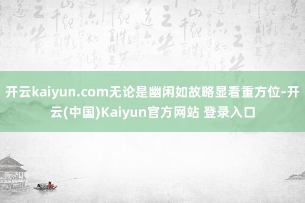 开云kaiyun.com无论是幽闲如故略显看重方位-开云(中国)Kaiyun官方网站 登录入口