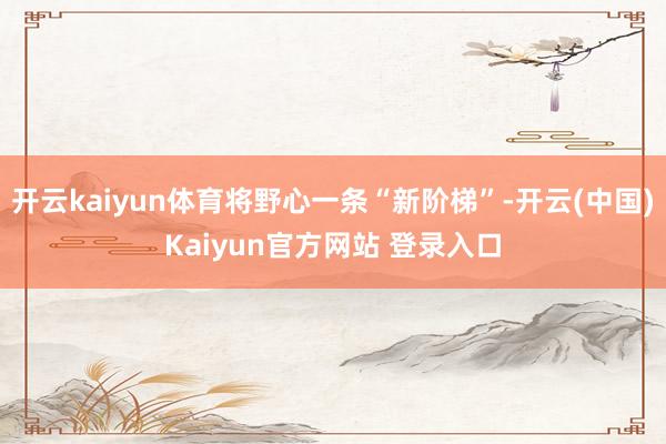 开云kaiyun体育将野心一条“新阶梯”-开云(中国)Kaiyun官方网站 登录入口