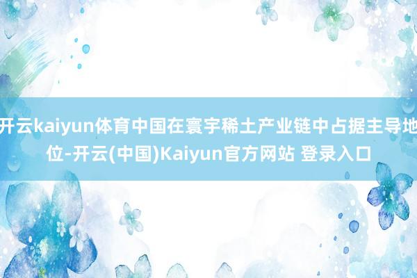 开云kaiyun体育中国在寰宇稀土产业链中占据主导地位-开云(中国)Kaiyun官方网站 登录入口