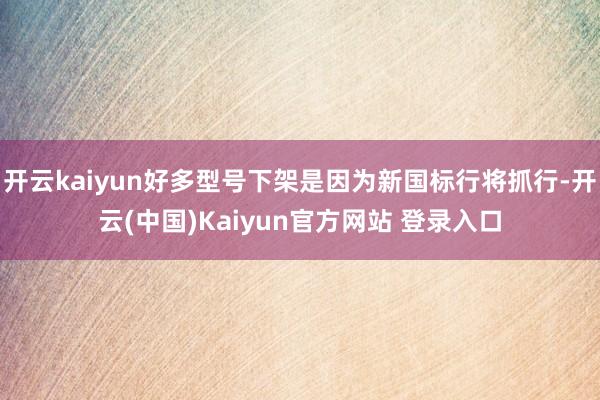 开云kaiyun好多型号下架是因为新国标行将抓行-开云(中国)Kaiyun官方网站 登录入口