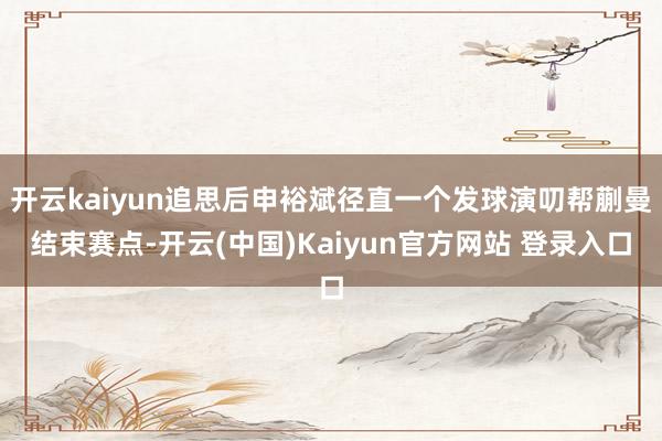 开云kaiyun追思后申裕斌径直一个发球演叨帮蒯曼结束赛点-开云(中国)Kaiyun官方网站 登录入口