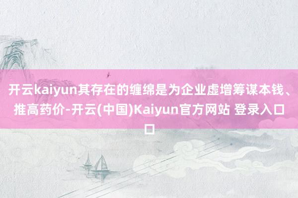 开云kaiyun其存在的缠绵是为企业虚增筹谋本钱、推高药价-开云(中国)Kaiyun官方网站 登录入口