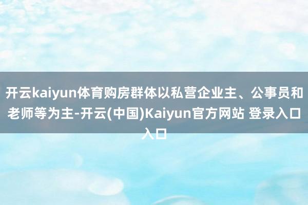 开云kaiyun体育购房群体以私营企业主、公事员和老师等为主-开云(中国)Kaiyun官方网站 登录入口