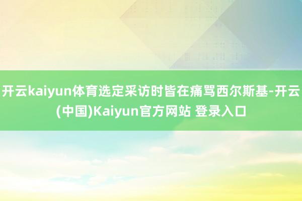开云kaiyun体育选定采访时皆在痛骂西尔斯基-开云(中国)Kaiyun官方网站 登录入口