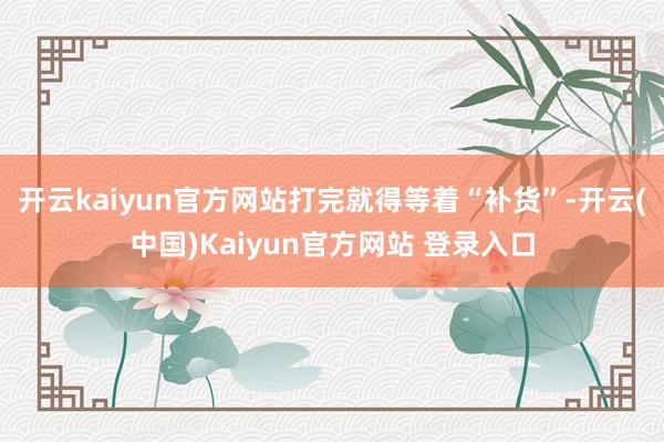 开云kaiyun官方网站打完就得等着“补货”-开云(中国)Kaiyun官方网站 登录入口