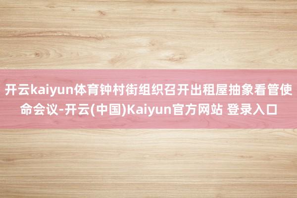 开云kaiyun体育钟村街组织召开出租屋抽象看管使命会议-开云(中国)Kaiyun官方网站 登录入口