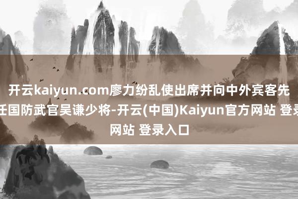 开云kaiyun.com廖力纷乱使出席并向中外宾客先容新任国防武官吴谦少将-开云(中国)Kaiyun官方网站 登录入口