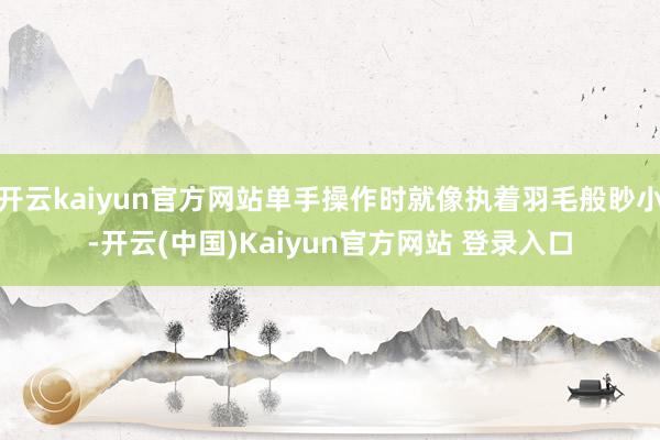 开云kaiyun官方网站单手操作时就像执着羽毛般眇小-开云(中国)Kaiyun官方网站 登录入口