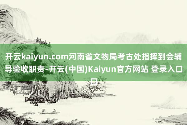 开云kaiyun.com河南省文物局考古处指挥到会辅导验收职责-开云(中国)Kaiyun官方网站 登录入口