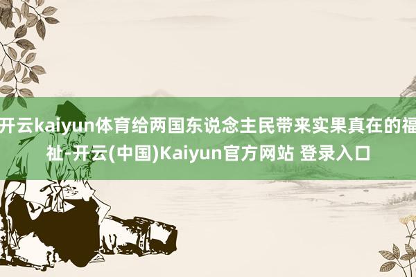 开云kaiyun体育给两国东说念主民带来实果真在的福祉-开云(中国)Kaiyun官方网站 登录入口