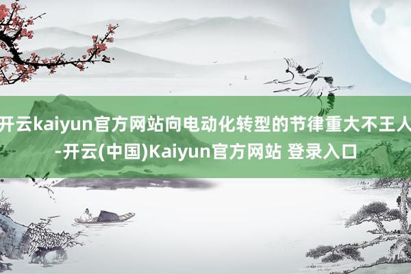 开云kaiyun官方网站向电动化转型的节律重大不王人-开云(中国)Kaiyun官方网站 登录入口