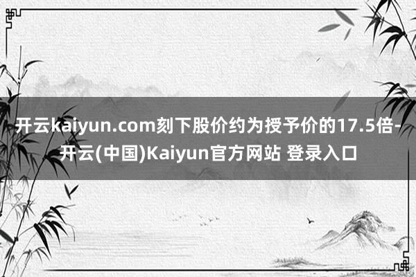 开云kaiyun.com刻下股价约为授予价的17.5倍-开云(中国)Kaiyun官方网站 登录入口