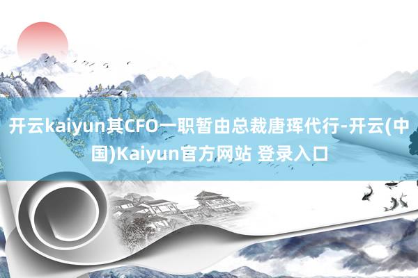 开云kaiyun其CFO一职暂由总裁唐珲代行-开云(中国)Kaiyun官方网站 登录入口