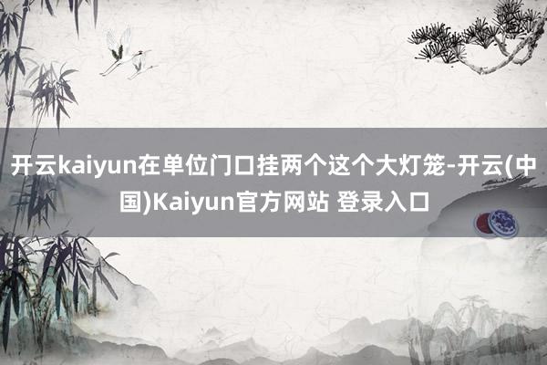 开云kaiyun在单位门口挂两个这个大灯笼-开云(中国)Kaiyun官方网站 登录入口