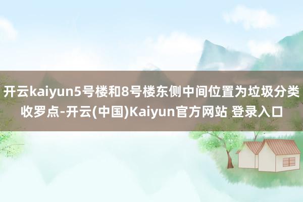 开云kaiyun5号楼和8号楼东侧中间位置为垃圾分类收罗点-开云(中国)Kaiyun官方网站 登录入口