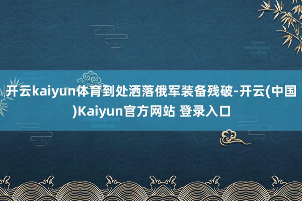 开云kaiyun体育到处洒落俄军装备残破-开云(中国)Kaiyun官方网站 登录入口