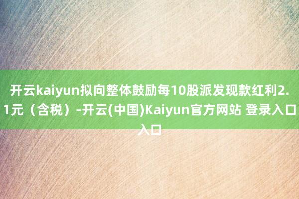 开云kaiyun拟向整体鼓励每10股派发现款红利2.1元（含税）-开云(中国)Kaiyun官方网站 登录入口