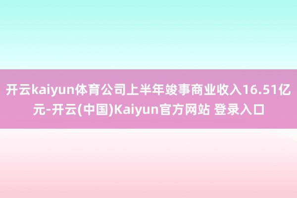 开云kaiyun体育公司上半年竣事商业收入16.51亿元-开云(中国)Kaiyun官方网站 登录入口