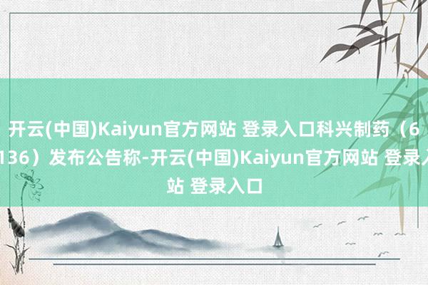 开云(中国)Kaiyun官方网站 登录入口科兴制药（688136）发布公告称-开云(中国)Kaiyun官方网站 登录入口