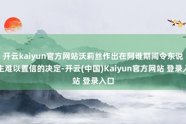 开云kaiyun官方网站沃莉丝作出在阿谁期间令东说念主难以置信的决定-开云(中国)Kaiyun官方网站 登录入口