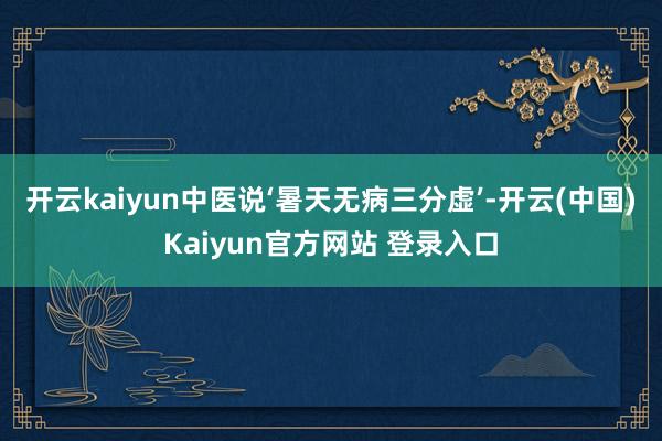 开云kaiyun中医说‘暑天无病三分虚’-开云(中国)Kaiyun官方网站 登录入口