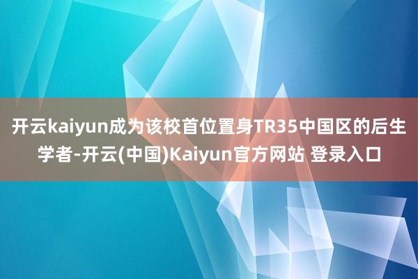 开云kaiyun成为该校首位置身TR35中国区的后生学者-开云(中国)Kaiyun官方网站 登录入口