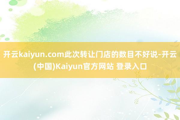 开云kaiyun.com此次转让门店的数目不好说-开云(中国)Kaiyun官方网站 登录入口