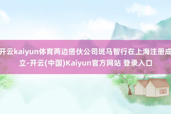 开云kaiyun体育两边搭伙公司斑马智行在上海注册成立-开云(中国)Kaiyun官方网站 登录入口