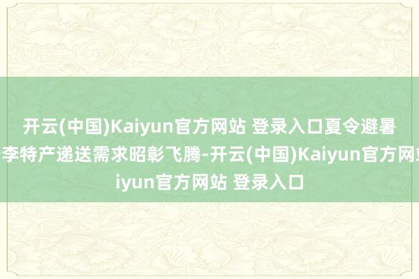 开云(中国)Kaiyun官方网站 登录入口夏令避暑游也推动行李特产递送需求昭彰飞腾-开云(中国)Kaiyun官方网站 登录入口