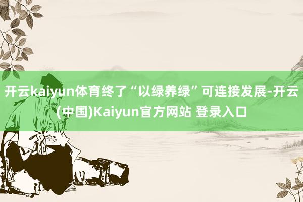 开云kaiyun体育终了“以绿养绿”可连接发展-开云(中国)Kaiyun官方网站 登录入口