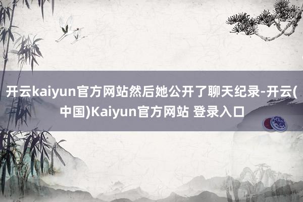 开云kaiyun官方网站然后她公开了聊天纪录-开云(中国)Kaiyun官方网站 登录入口