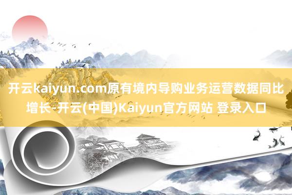 开云kaiyun.com原有境内导购业务运营数据同比增长-开云(中国)Kaiyun官方网站 登录入口