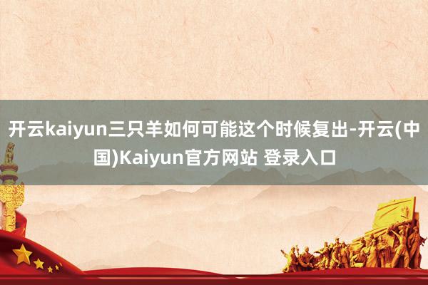 开云kaiyun三只羊如何可能这个时候复出-开云(中国)Kaiyun官方网站 登录入口