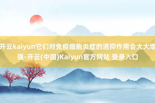 开云kaiyun它们对免疫细胞炎症的遏抑作用会大大增强-开云(中国)Kaiyun官方网站 登录入口