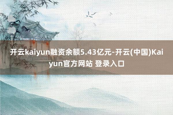 开云kaiyun融资余额5.43亿元-开云(中国)Kaiyun官方网站 登录入口