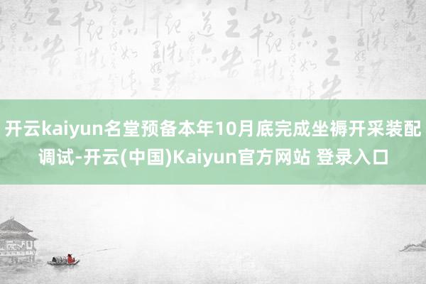 开云kaiyun名堂预备本年10月底完成坐褥开采装配调试-开云(中国)Kaiyun官方网站 登录入口