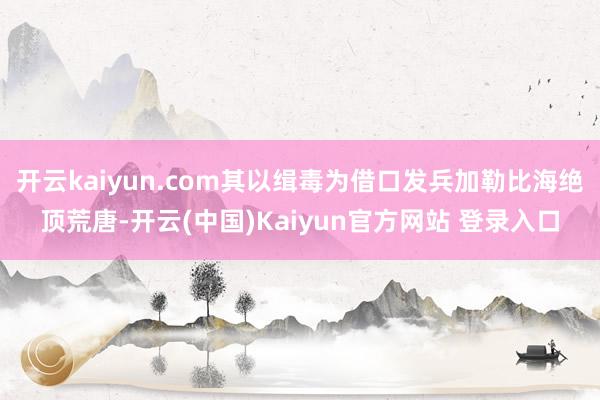 开云kaiyun.com其以缉毒为借口发兵加勒比海绝顶荒唐-开云(中国)Kaiyun官方网站 登录入口
