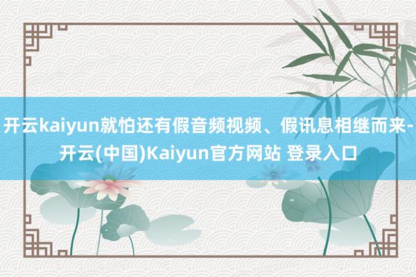 开云kaiyun就怕还有假音频视频、假讯息相继而来-开云(中国)Kaiyun官方网站 登录入口