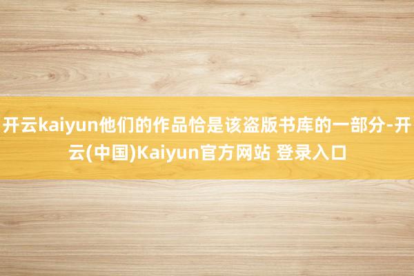 开云kaiyun他们的作品恰是该盗版书库的一部分-开云(中国)Kaiyun官方网站 登录入口