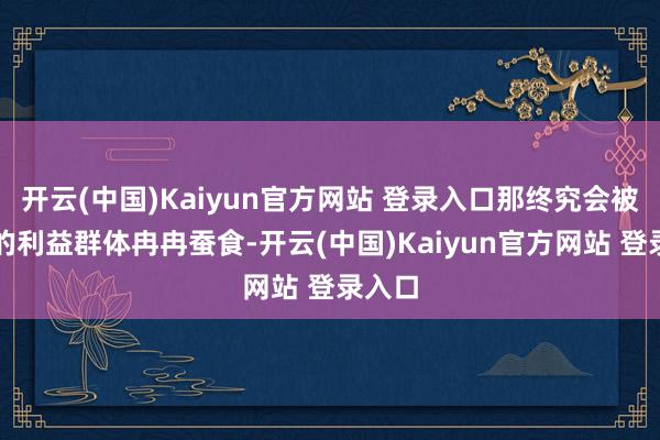 开云(中国)Kaiyun官方网站 登录入口那终究会被推行的利益群体冉冉蚕食-开云(中国)Kaiyun官方网站 登录入口