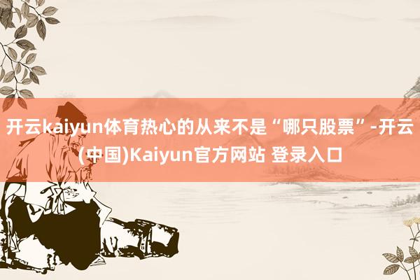 开云kaiyun体育热心的从来不是“哪只股票”-开云(中国)Kaiyun官方网站 登录入口