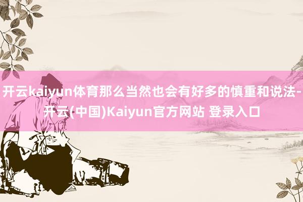 开云kaiyun体育那么当然也会有好多的慎重和说法-开云(中国)Kaiyun官方网站 登录入口
