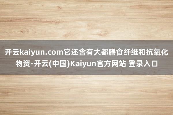 开云kaiyun.com它还含有大都膳食纤维和抗氧化物资-开云(中国)Kaiyun官方网站 登录入口