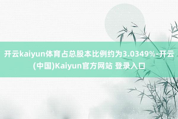 开云kaiyun体育占总股本比例约为3.0349%-开云(中国)Kaiyun官方网站 登录入口